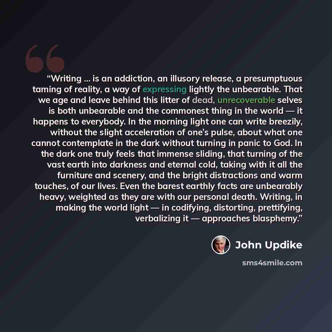 “Writing … is an addiction, an illusory release, a presumptuous taming of reality, a way of expressing lightly the unbearable. That we age and leave behind this litter of dead, unrecoverable selves is both unbearable and the commonest thing in the world — it happens to everybody. In the morning…” quote by John Updike
