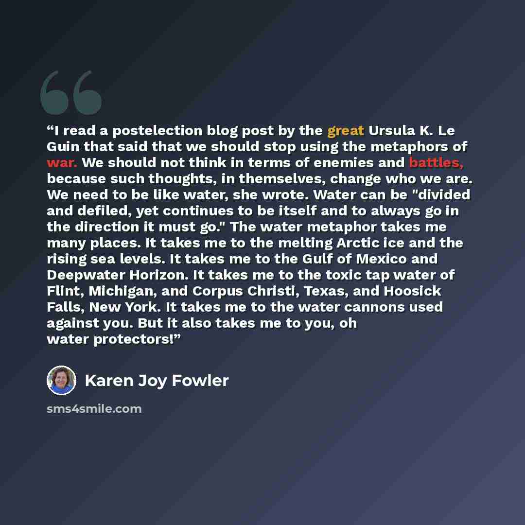 “I read a postelection blog post by the great Ursula K. Le Guin that said that we should stop using the metaphors of war. We should not think in terms of enemies and battles, because such thoughts, in themselves, change who we are. We need to be like water, she wrote. Water can be "divided and…” quote by Karen Joy Fowler