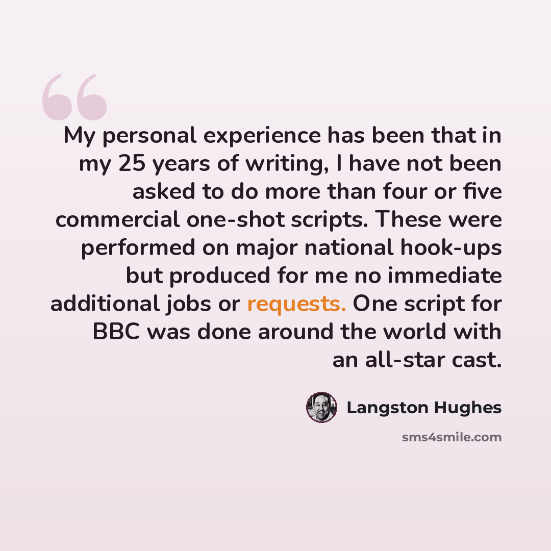 “My personal experience has been that in my 25 years of writing, I have not been asked to do more than four or five commercial one-shot scripts. These were performed on major national hook-ups but produced for me no immediate additional jobs or requests. One script for BBC was done around the world…” quote by Langston Hughes