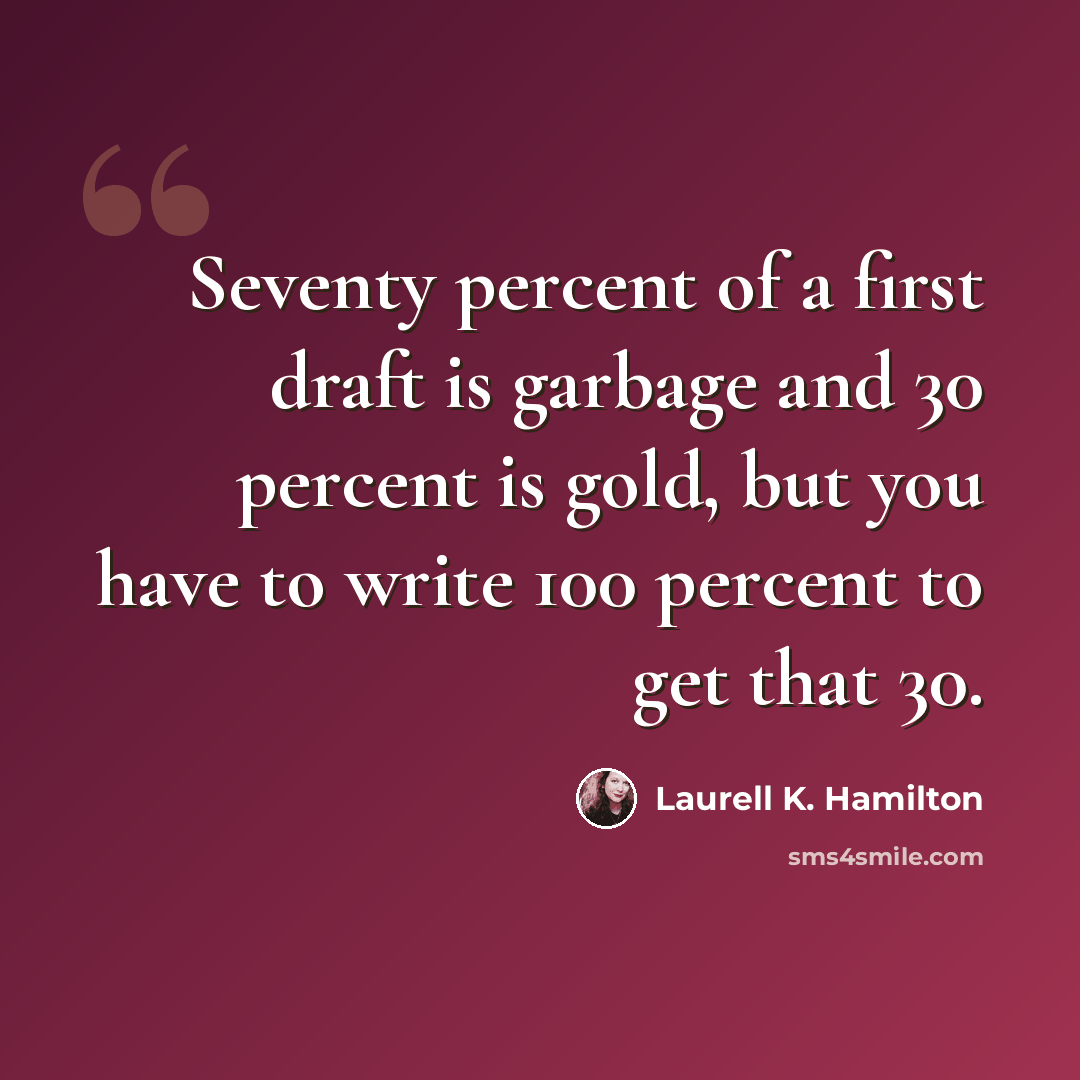 “Seventy percent of a first draft is garbage and 30 percent is gold, but you have to write 100 percent to get that 30.” quote by Laurell K. Hamilton