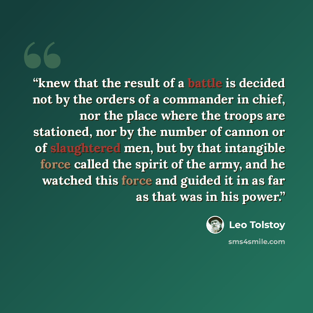 “knew that the result of a battle is decided not by the orders of a commander in chief, nor the place where the troops are stationed, nor by the number of cannon or of slaughtered men, but by that intangible force called the spirit of the army, and he watched this force and guided it in as far as…” quote by Leo Tolstoy