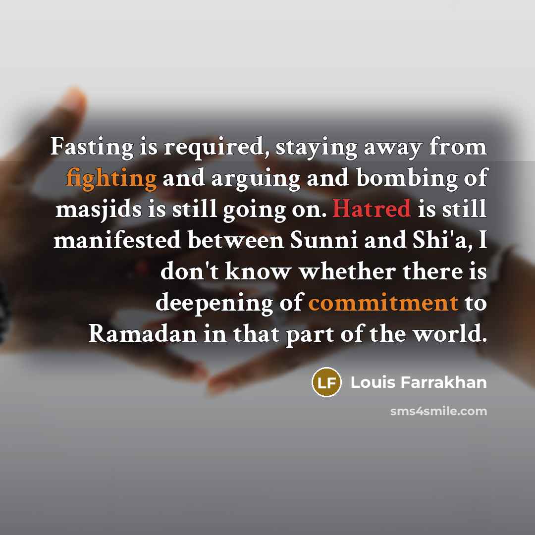 “Fasting is required, staying away from fighting and arguing and bombing of masjids is still going on. Hatred is still manifested between Sunni and Shi'a, I don't know whether there is deepening of commitment to Ramadan in that part of the world.” quote by Louis Farrakhan