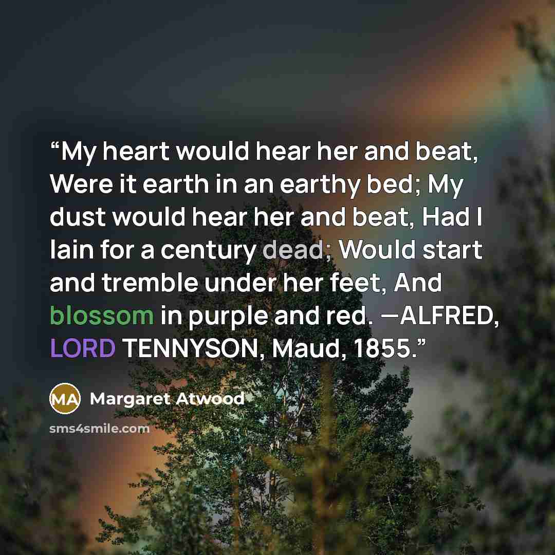 “My heart would hear her and beat, Were it earth in an earthy bed; My dust would hear her and beat, Had I lain for a century dead; Would start and tremble under her feet, And blossom in purple and red. —ALFRED, LORD TENNYSON, Maud, 1855.” quote by Margaret Atwood