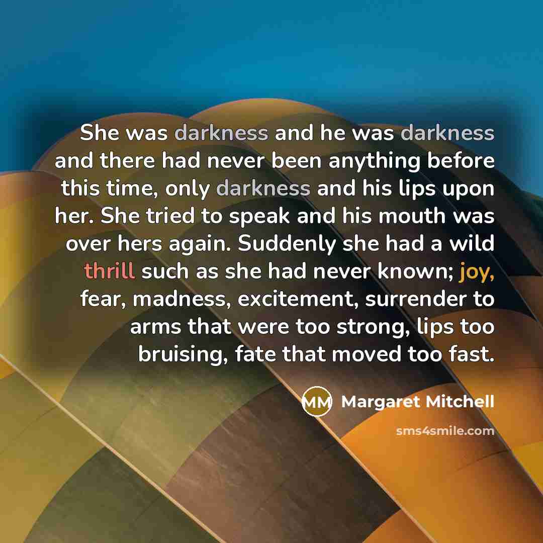 “She was darkness and he was darkness and there had never been anything before this time, only darkness and his lips upon her. She tried to speak and his mouth was over hers again. Suddenly she had a wild thrill such as she had never known; joy, fear, madness, excitement, surrender to arms that…” quote by Margaret Mitchell