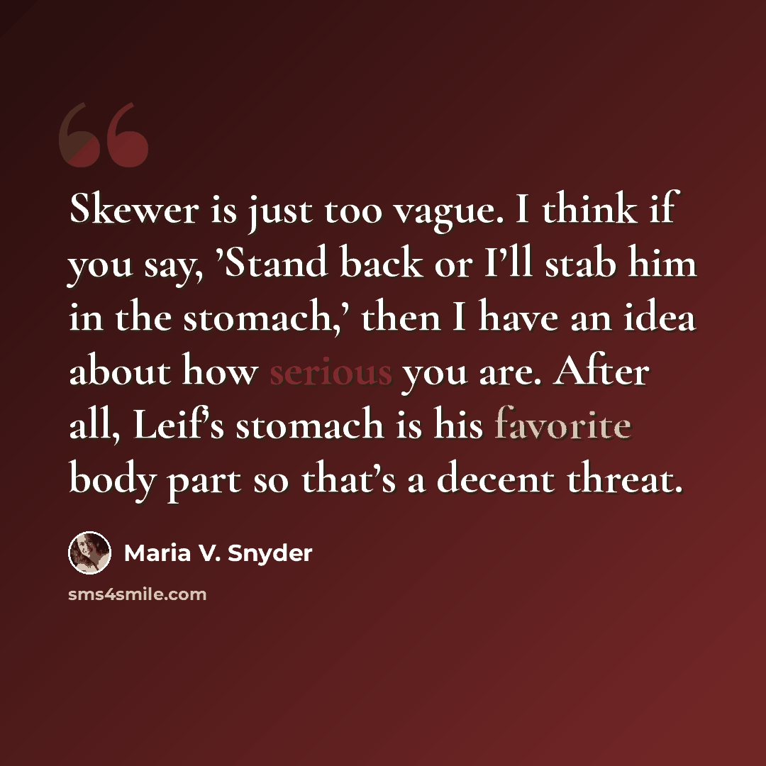 “Skewer is just too vague. I think if you say, ’Stand back or I’ll stab him in the stomach,’ then I have an idea about how serious you are. After all, Leif’s stomach is his favorite body part so that’s a decent threat.” quote by Maria V. Snyder