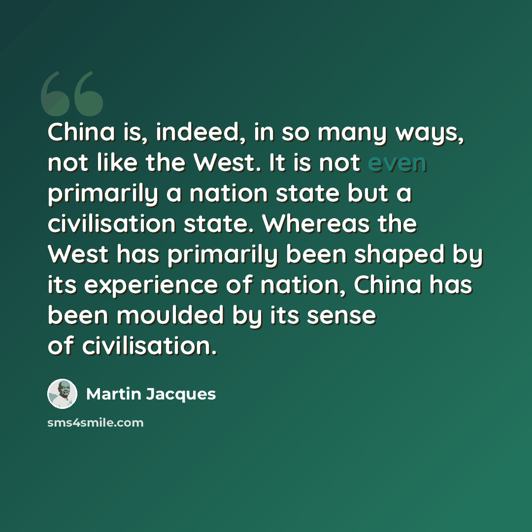 “China is, indeed, in so many ways, not like the West. It is not even primarily a nation state but a civilisation state. Whereas the West has primarily been shaped by its experience of nation, China has been moulded by its sense of civilisation.” quote by Martin Jacques