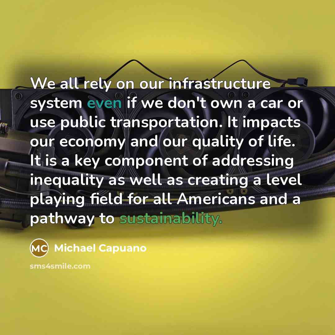 “We all rely on our infrastructure system even if we don't own a car or use public transportation. It impacts our economy and our quality of life. It is a key component of addressing inequality as well as creating a level playing field for all Americans and a pathway to sustainability.” quote by Michael Capuano