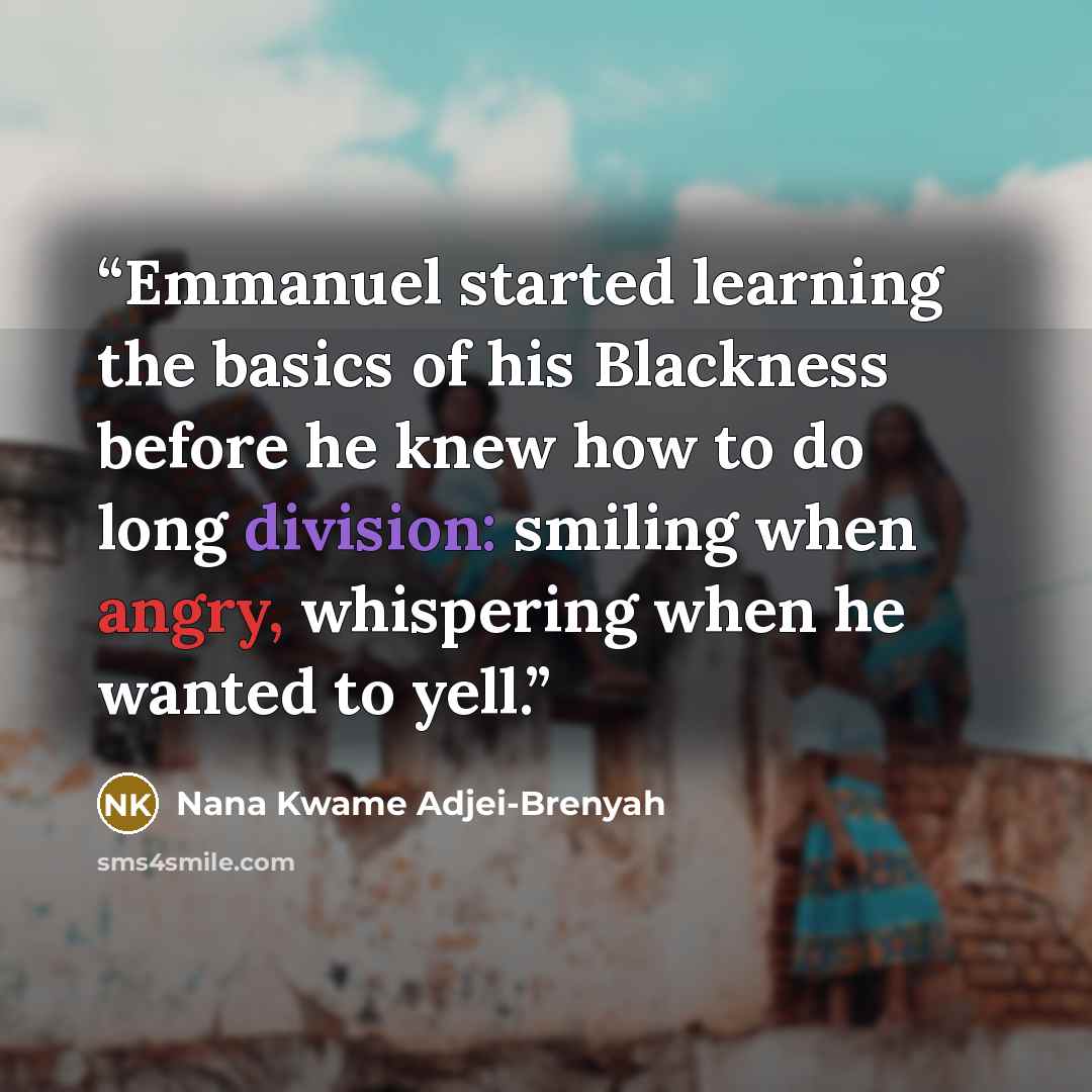 “Emmanuel started learning the basics of his Blackness before he knew how to do long division: smiling when angry, whispering when he wanted to yell.” quote by Nana Kwame Adjei-Brenyah