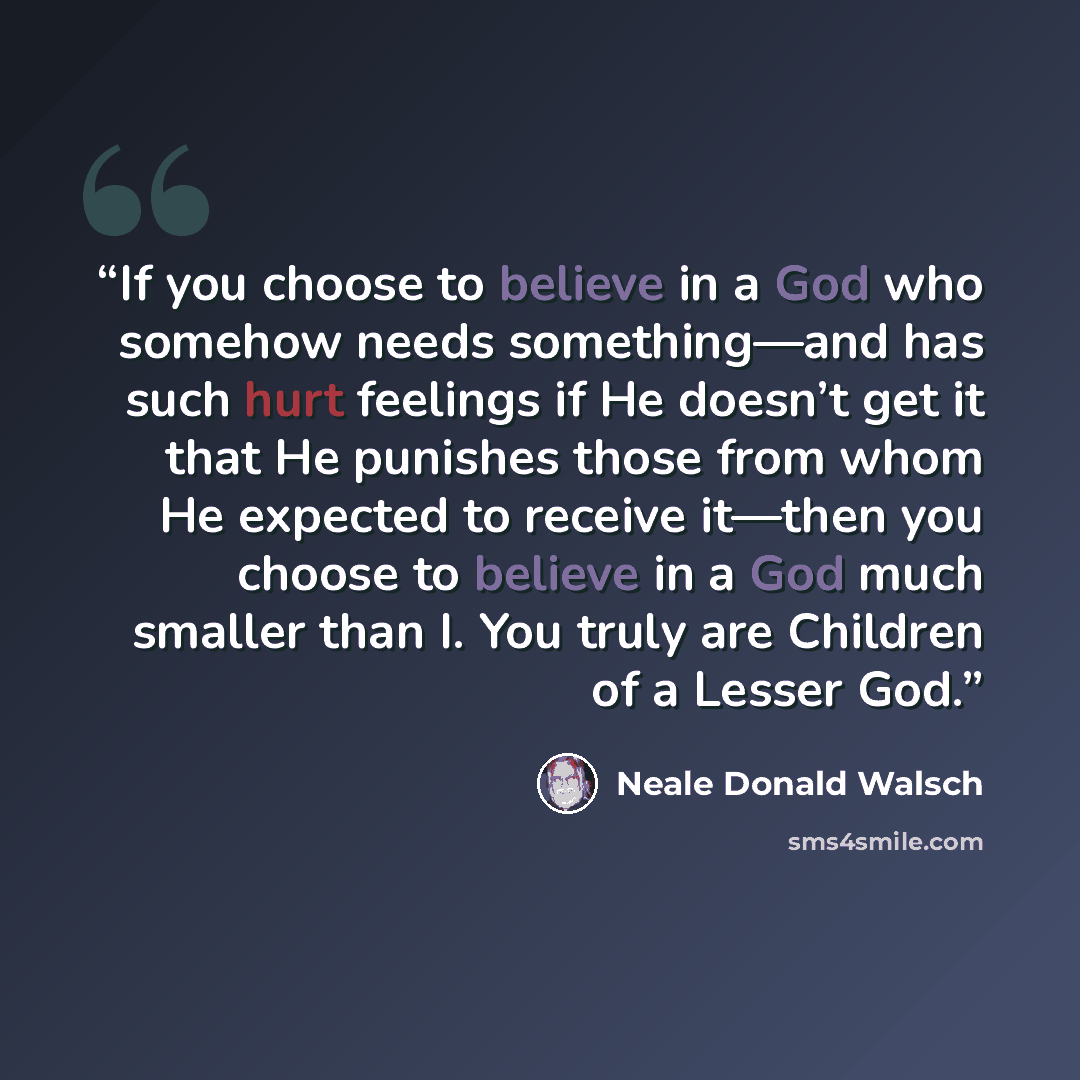 “If you choose to believe in a God who somehow needs something—and has such hurt feelings if He doesn’t get it that He punishes those from whom He expected to receive it—then you choose to believe in a God much smaller than I. You truly are Children of a Lesser God.” quote by Neale Donald Walsch