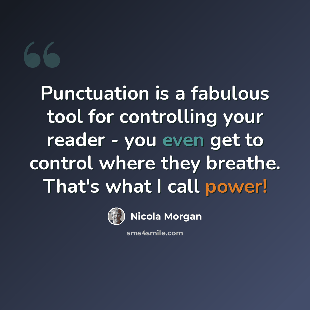 “Punctuation is a fabulous tool for controlling your reader - you even get to control where they breathe. That's what I call power!” quote by Nicola Morgan