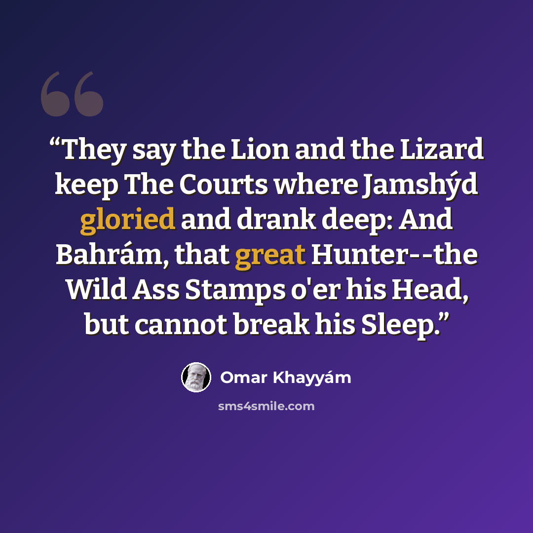 “They say the Lion and the Lizard keep The Courts where Jamshýd gloried and drank deep: And Bahrám, that great Hunter--the Wild Ass Stamps o'er his Head, but cannot break his Sleep.” quote by Omar Khayyam