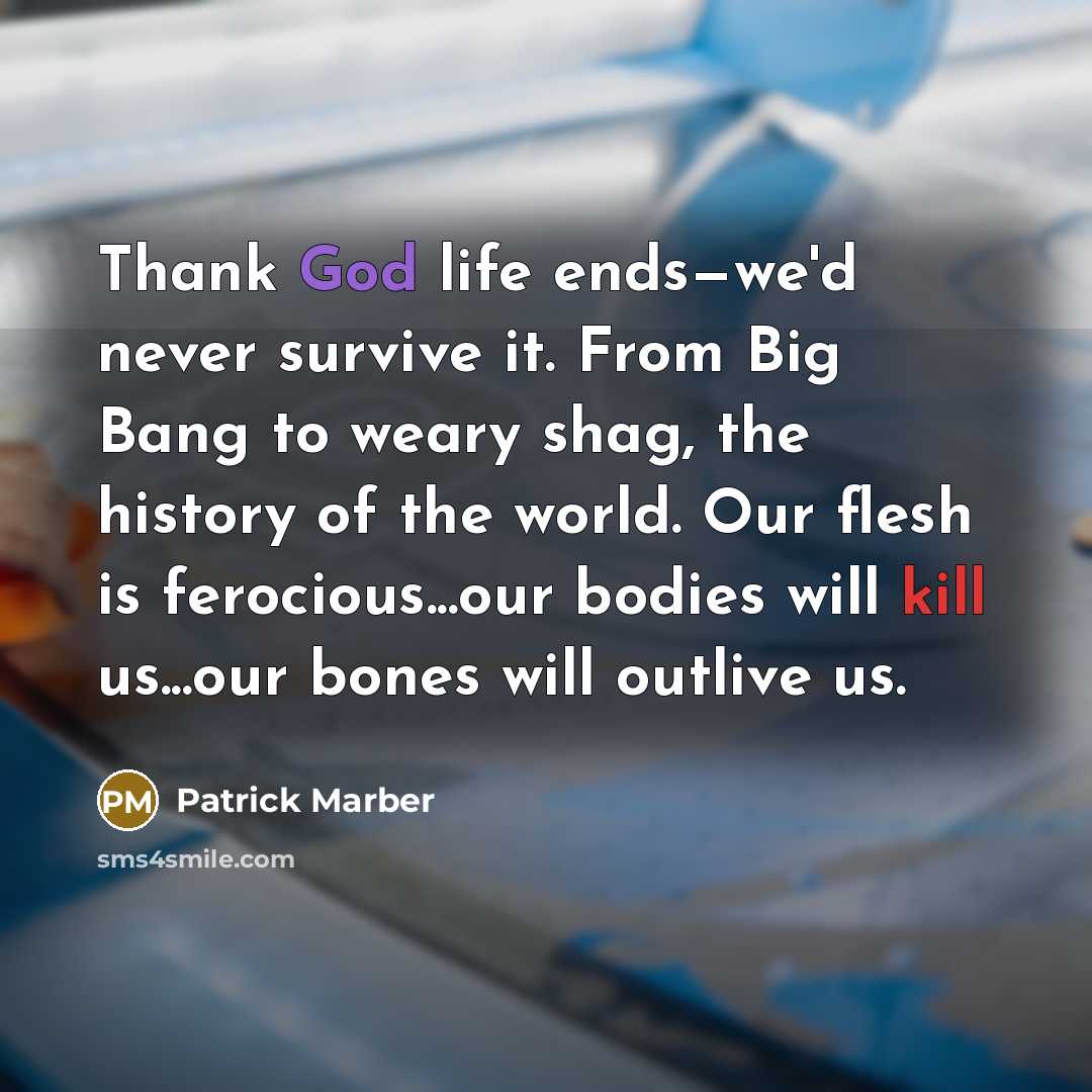 “Thank God life ends—we'd never survive it. From Big Bang to weary shag, the history of the world. Our flesh is ferocious...our bodies will kill us...our bones will outlive us.” quote by Patrick Marber