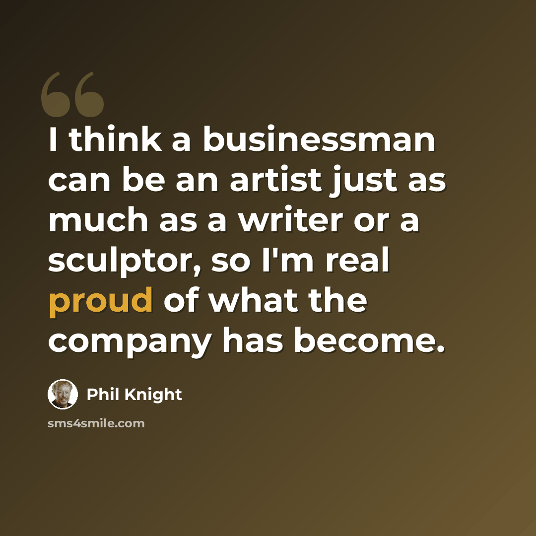 “I think a businessman can be an artist just as much as a writer or a sculptor, so I'm real proud of what the company has become.” quote by Phil Knight