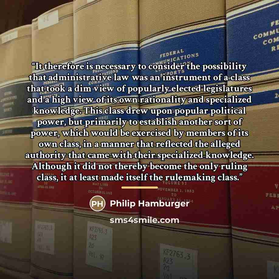 “It therefore is necessary to consider the possibility that administrative law was an instrument of a class that took a dim view of popularly elected legislatures and a high view of its own rationality and specialized knowledge. This class drew upon popular political power, but primarily to…” quote by Philip Hamburger