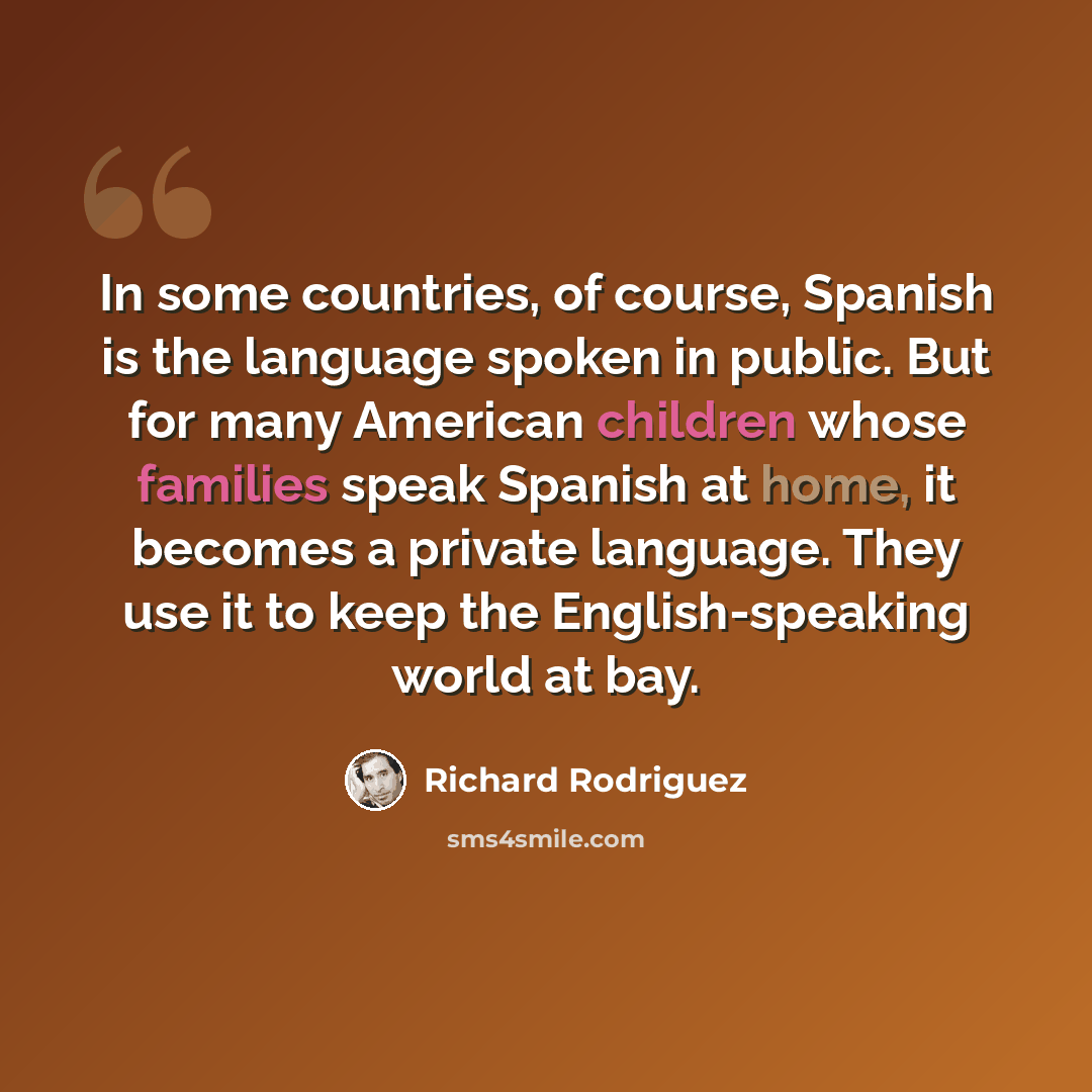 “In some countries, of course, Spanish is the language spoken in public. But for many American children whose families speak Spanish at home, it becomes a private language. They use it to keep the English-speaking world at bay.” quote by Richard Rodriguez