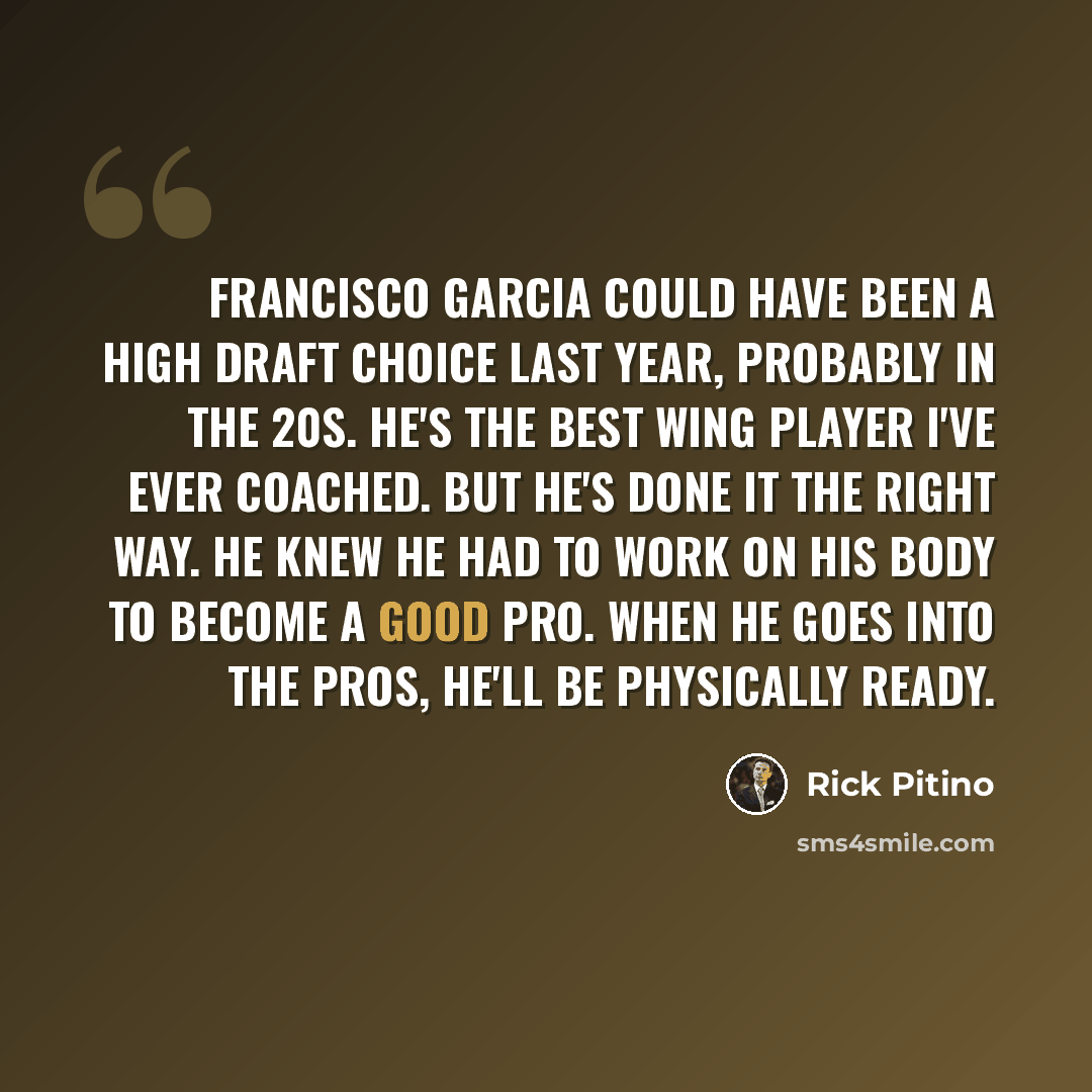 “Francisco Garcia could have been a high draft choice last year, probably in the 20s. He's the best wing player I've ever coached. But he's done it the right way. He knew he had to work on his body to become a good pro. When he goes into the pros, he'll be physically ready.” quote by Rick Pitino