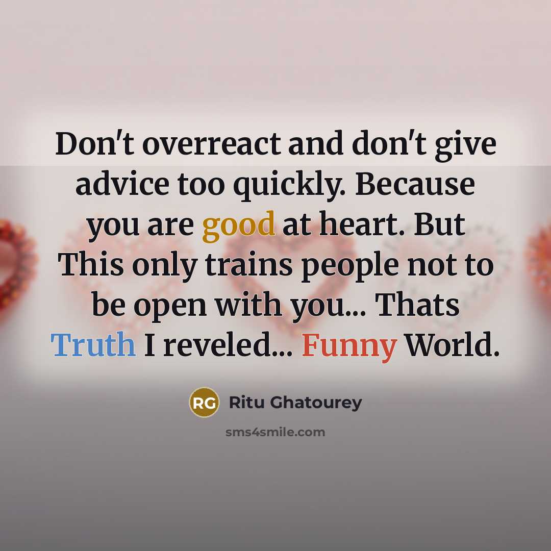 “Don't overreact and don't give advice too quickly. Because you are good at heart. But This only trains people not to be open with you... Thats Truth I reveled... Funny World.” quote by Ritu Ghatourey