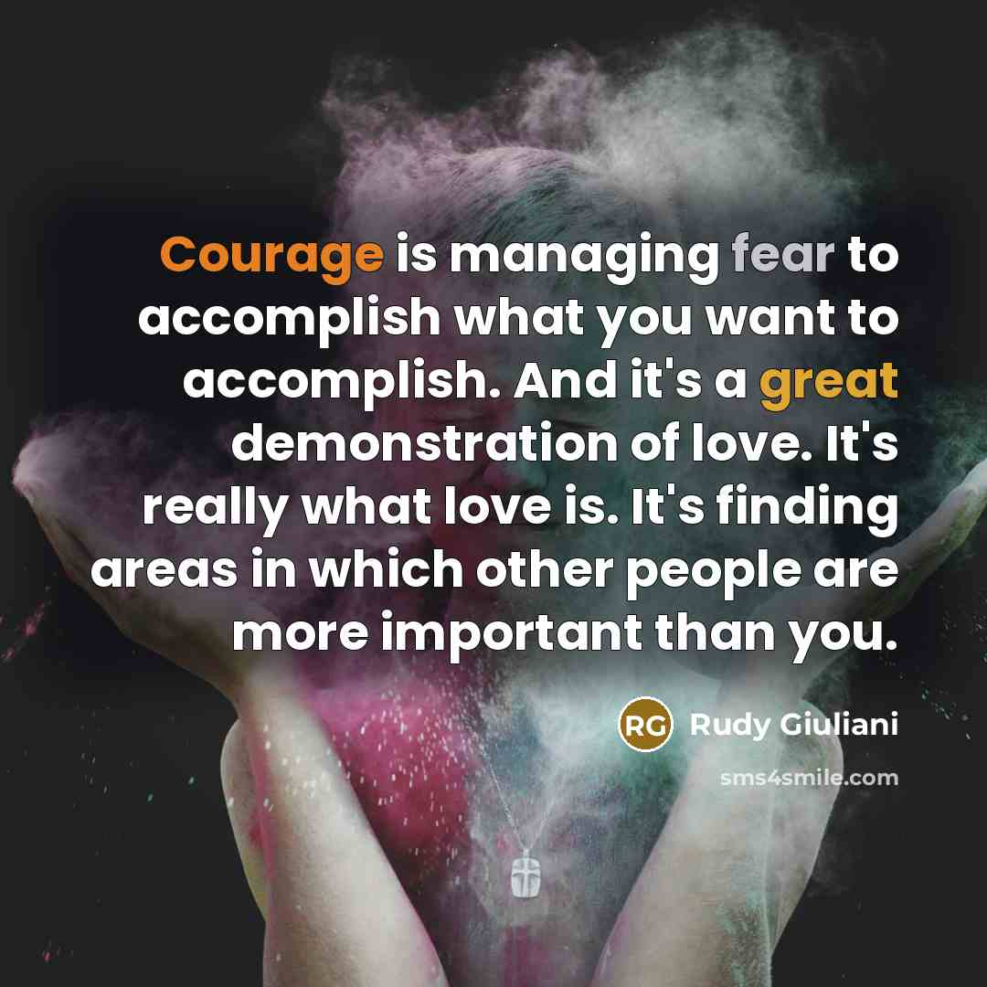 “Courage is managing fear to accomplish what you want to accomplish. And it's a great demonstration of love. It's really what love is. It's finding areas in which other people are more important than you.” quote by Rudy Giuliani