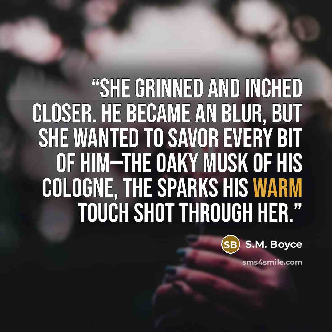 “She grinned and inched closer. He became an blur, but she wanted to savor every bit of him—the oaky musk of his cologne, the sparks his warm touch shot through her.” quote by S.M. Boyce