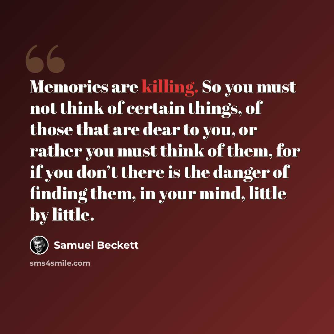 “Memories are killing. So you must not think of certain things, of those that are dear to you, or rather you must think of them, for if you don’t there is the danger of finding them, in your mind, little by little.” quote by Samuel Beckett