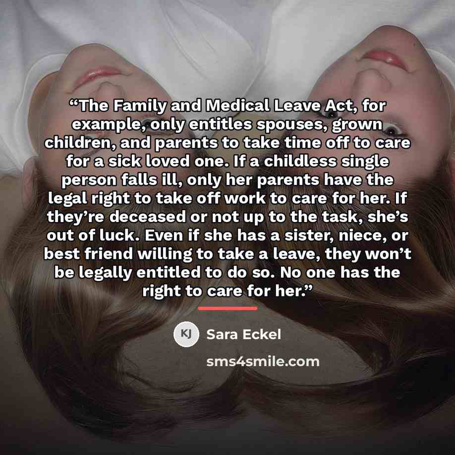 “The Family and Medical Leave Act, for example, only entitles spouses, grown children, and parents to take time off to care for a sick loved one. If a childless single person falls ill, only her parents have the legal right to take off work to care for her. If they’re deceased or not up to the…” quote by Sara Eckel