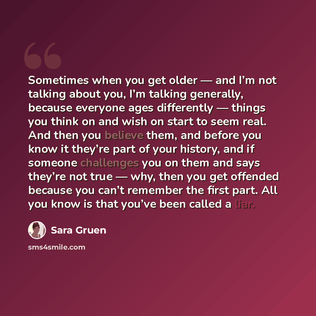 “Sometimes when you get older — and I’m not talking about you, I’m talking generally, because everyone ages differently — things you think on and wish on start to seem real. And then you believe them, and before you know it they’re part of your history, and if someone challenges you on them and…” quote by Sara Gruen