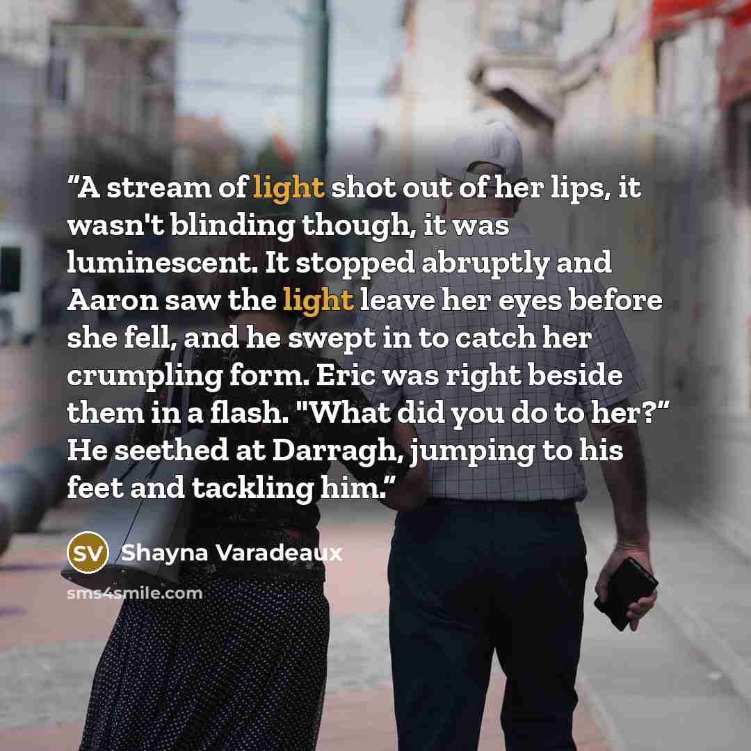 “A stream of light shot out of her lips, it wasn't blinding though, it was luminescent. It stopped abruptly and Aaron saw the light leave her eyes before she fell, and he swept in to catch her crumpling form. Eric was right beside them in a flash. "What did you do to her?” He seethed at Darragh…” quote by Shayna Varadeaux