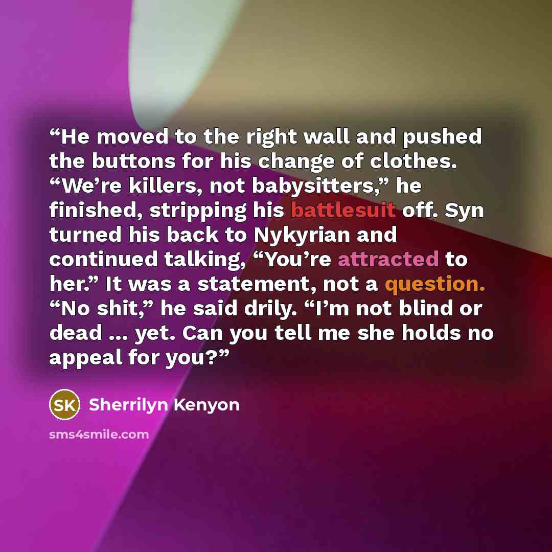 “He moved to the right wall and pushed the buttons for his change of clothes. “We’re killers, not babysitters,” he finished, stripping his battlesuit off. Syn turned his back to Nykyrian and continued talking, “You’re attracted to her.” It was a statement, not a question. “No shit,” he said drily…” quote by Sherrilyn Kenyon