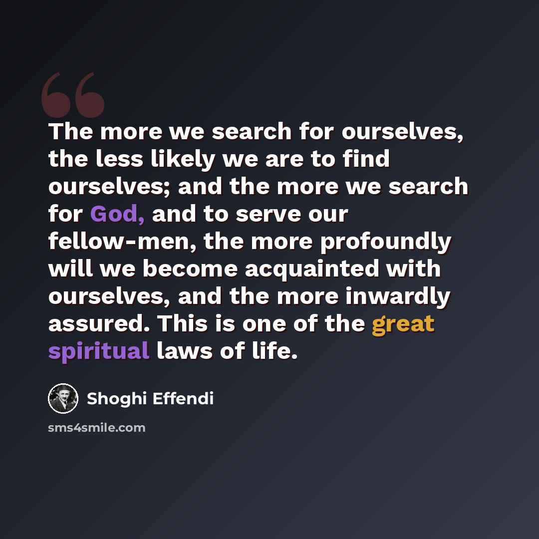“The more we search for ourselves, the less likely we are to find ourselves; and the more we search for God, and to serve our fellow-men, the more profoundly will we become acquainted with ourselves, and the more inwardly assured. This is one of the great spiritual laws of life.” quote by Shoghi Effendi