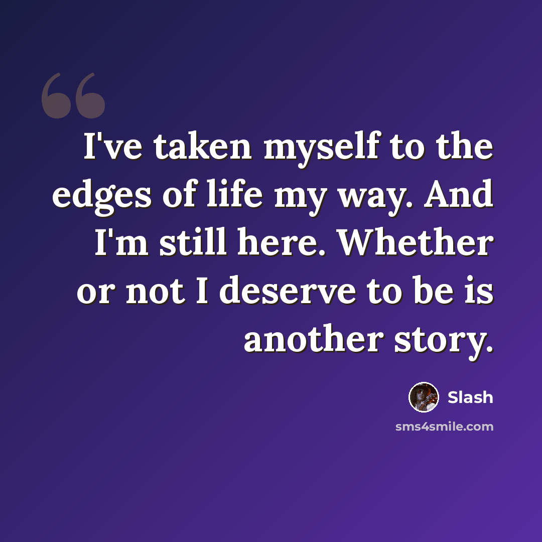 “I've taken myself to the edges of life my way. And I'm still here. Whether or not I deserve to be is another story.” quote by Slash