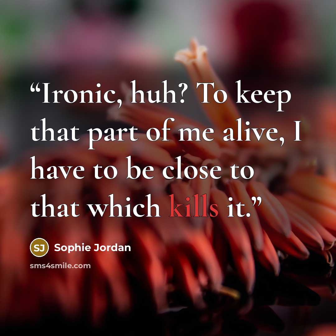 “Ironic, huh? To keep that part of me alive, I have to be close to that which kills it.” quote by Sophie Jordan