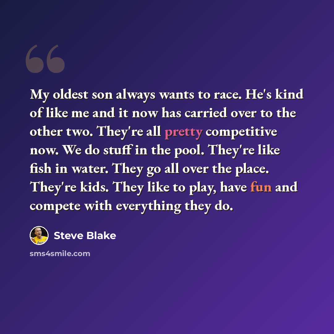 “My oldest son always wants to race. He's kind of like me and it now has carried over to the other two. They're all pretty competitive now. We do stuff in the pool. They're like fish in water. They go all over the place. They're kids. They like to play, have fun and compete with everything they do.” quote by Steve Blake