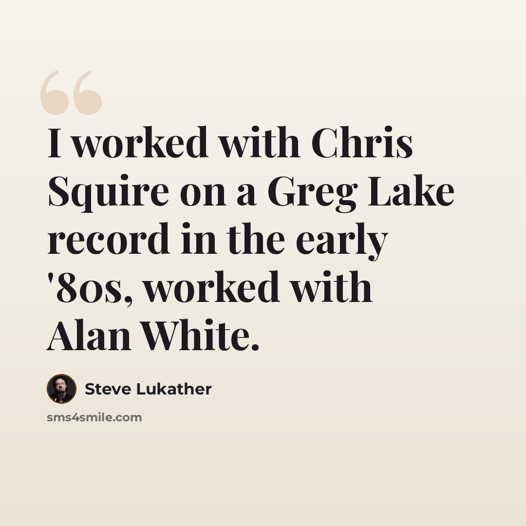 “I worked with Chris Squire on a Greg Lake record in the early '80s, worked with Alan White.” quote by Steve Lukather