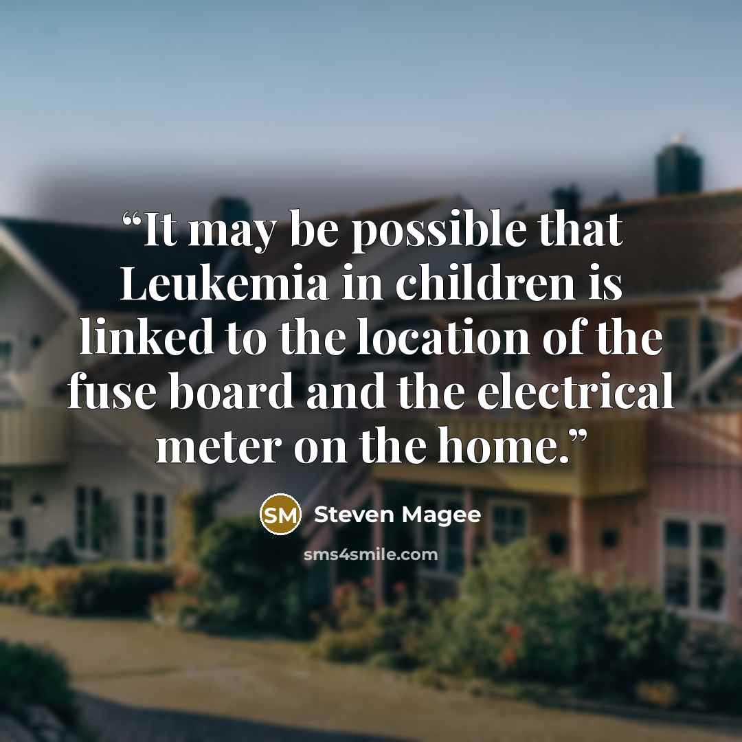“It may be possible that Leukemia in children is linked to the location of the fuse board and the electrical meter on the home.” quote by Steven Magee