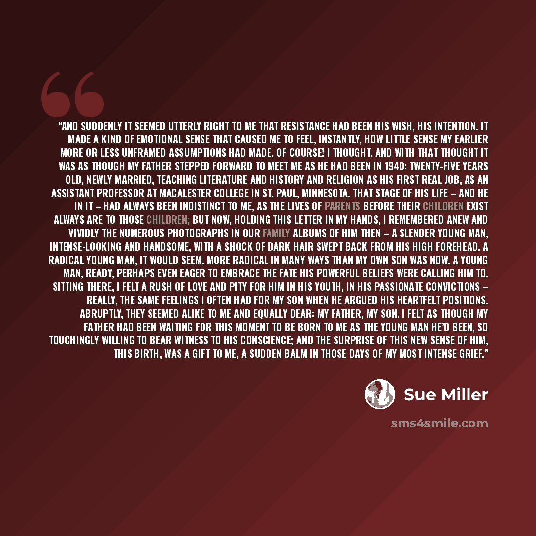 “And suddenly it seemed utterly right to me that resistance had been his wish, his intention. It made a kind of emotional sense that caused me to feel, instantly, how little sense my earlier more or less unframed assumptions had made. Of course! I thought. And with that thought it was as though my…” quote by Sue Miller