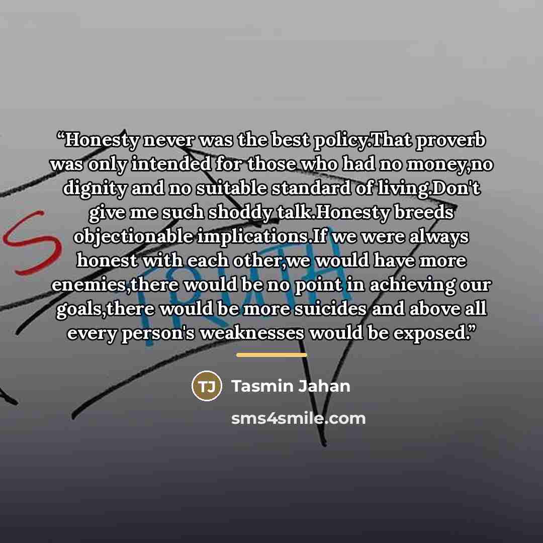 “Honesty never was the best policy.That proverb was only intended for those who had no money,no dignity and no suitable standard of living.Don't give me such shoddy talk.Honesty breeds objectionable implications.If we were always honest with each other,we would have more enemies,there would be no…” quote by Tasmin Jahan