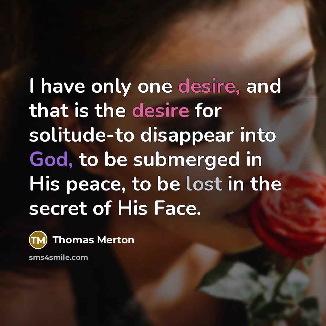 “I have only one desire, and that is the desire for solitude-to disappear into God, to be submerged in His peace, to be lost in the secret of His Face.” quote by Thomas Merton
