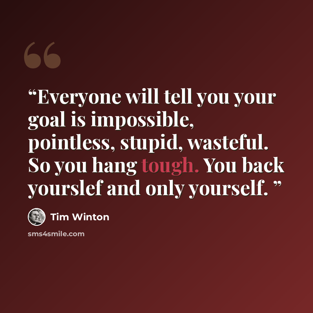 “Everyone will tell you your goal is impossible, pointless, stupid, wasteful. So you hang tough. You back yourslef and only yourself.” quote by tim winton