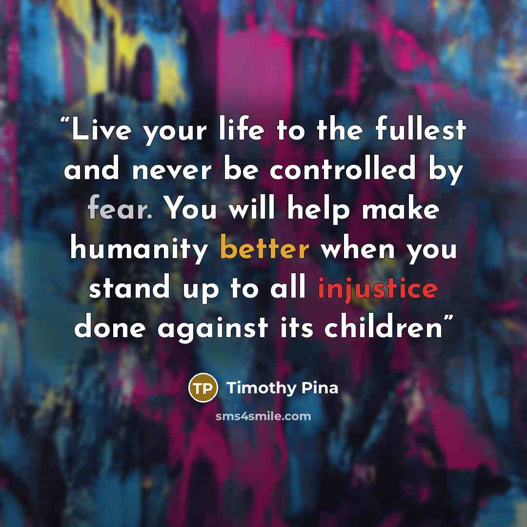“Live your life to the fullest and never be controlled by fear. You will help make humanity better when you stand up to all injustice done against its children” quote by Timothy Pina