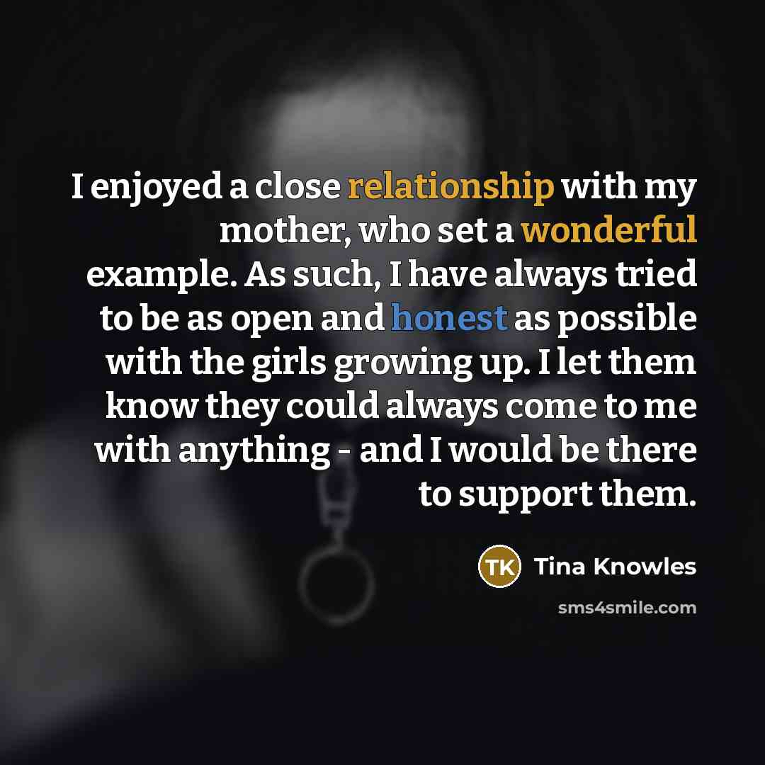 “I enjoyed a close relationship with my mother, who set a wonderful example. As such, I have always tried to be as open and honest as possible with the girls growing up. I let them know they could always come to me with anything - and I would be there to support them.” quote by Tina Knowles