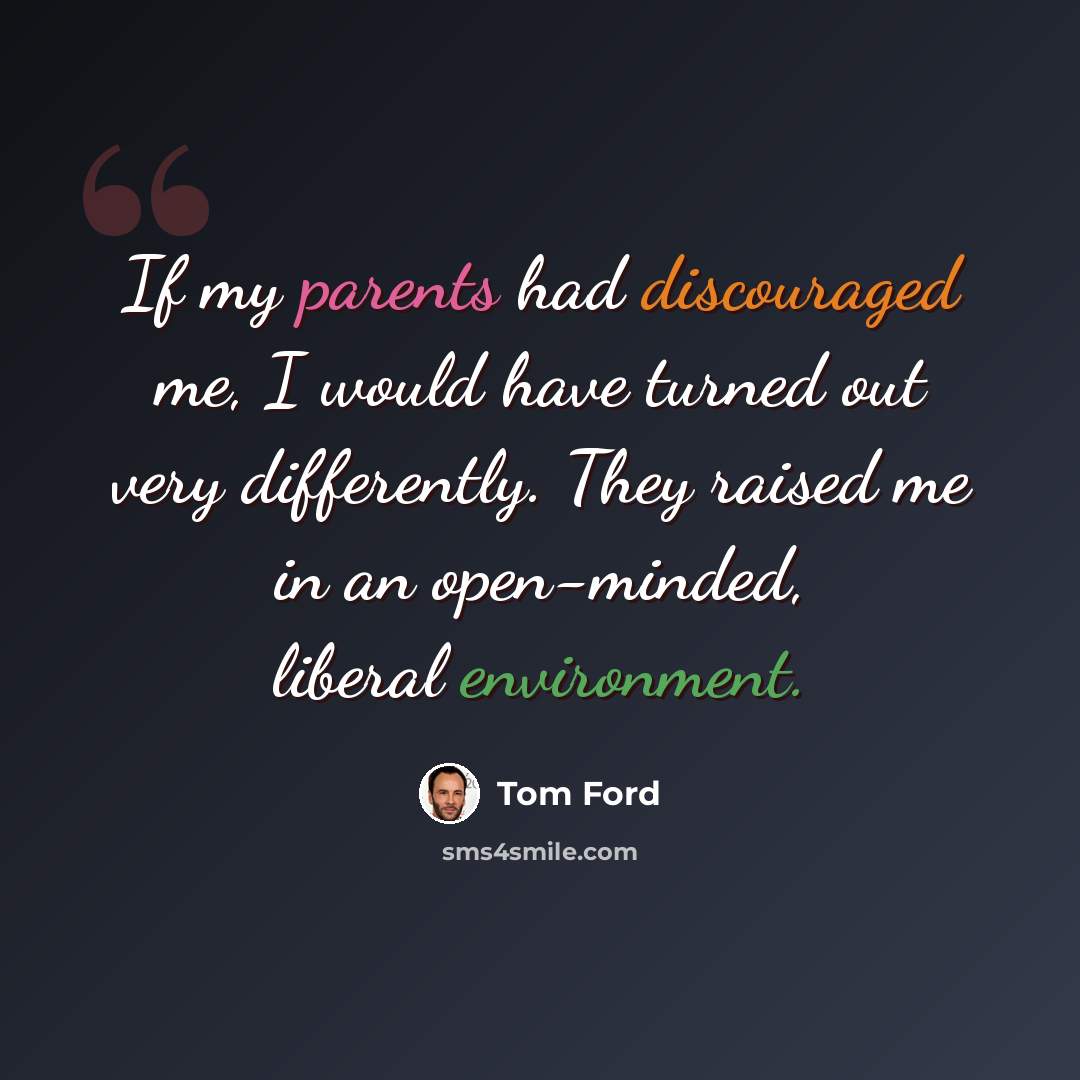 “If my parents had discouraged me, I would have turned out very differently. They raised me in an open-minded, liberal environment.” quote by Tom Ford