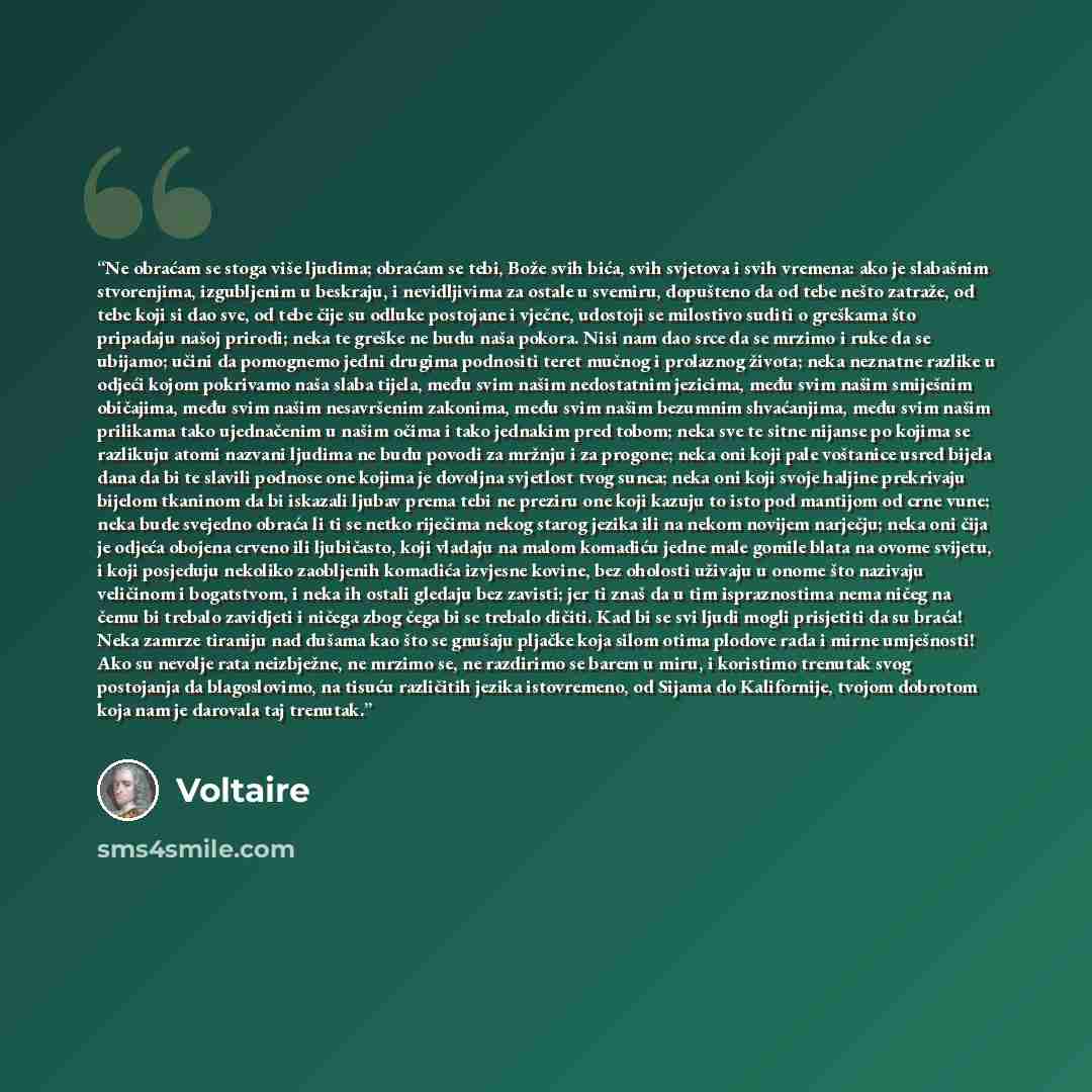 “Ne obraćam se stoga više ljudima; obraćam se tebi, Bože svih bića, svih svjetova i svih vremena: ako je slabašnim stvorenjima, izgubljenim u beskraju, i nevidljivima za ostale u svemiru, dopušteno da od tebe nešto zatraže, od tebe koji si dao sve, od tebe čije su odluke postojane i vječne…” quote by Voltaire