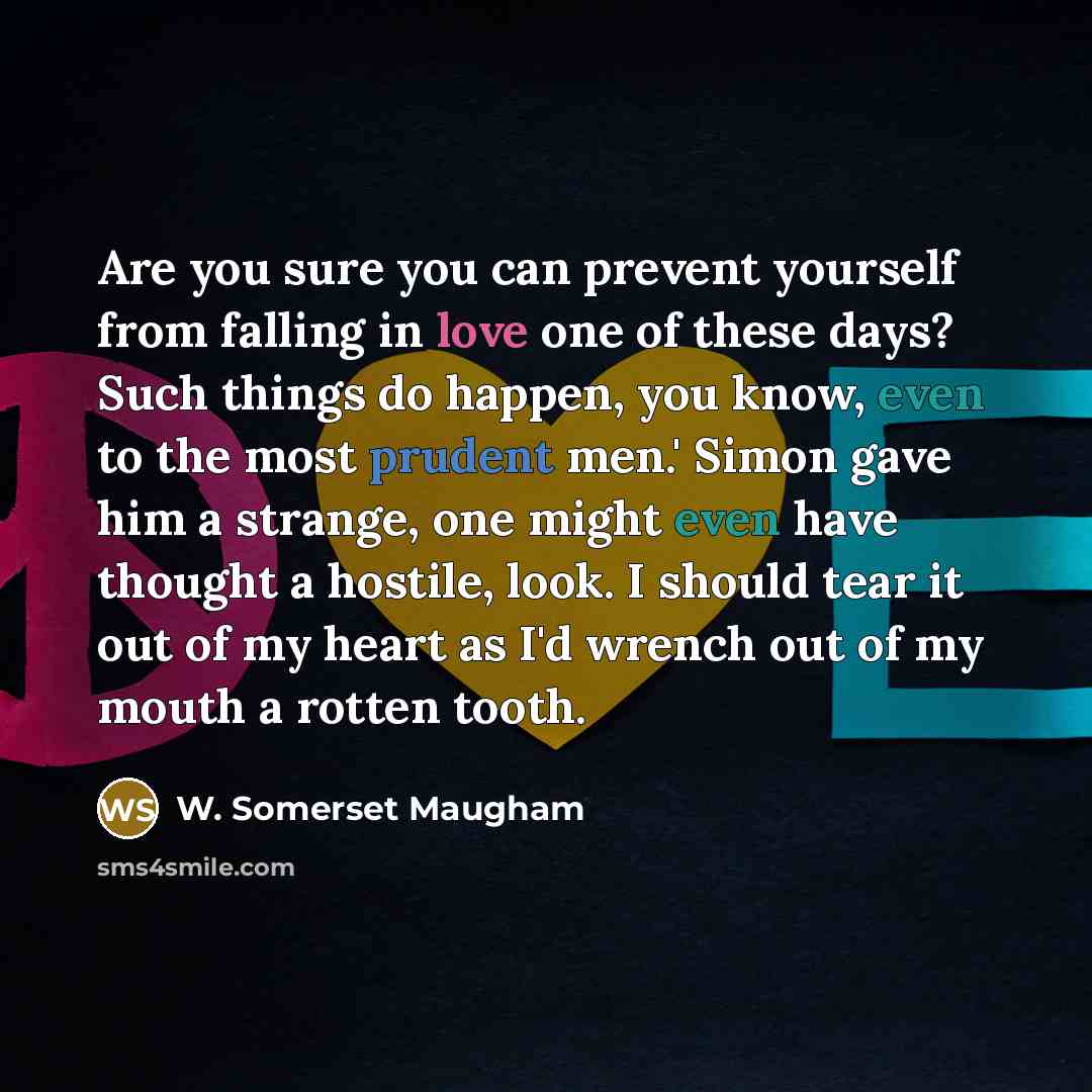 “Are you sure you can prevent yourself from falling in love one of these days? Such things do happen, you know, even to the most prudent men.' Simon gave him a strange, one might even have thought a hostile, look. I should tear it out of my heart as I'd wrench out of my mouth a rotten tooth.” quote by W. Somerset Maugham