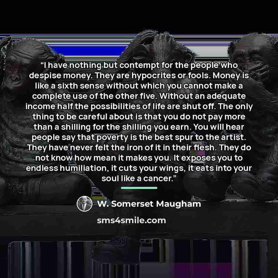 “I have nothing but contempt for the people who despise money. They are hypocrites or fools. Money is like a sixth sense without which you cannot make a complete use of the other five. Without an adequate income half the possibilities of life are shut off. The only thing to be careful about is that…” quote by W. Somerset Maugham
