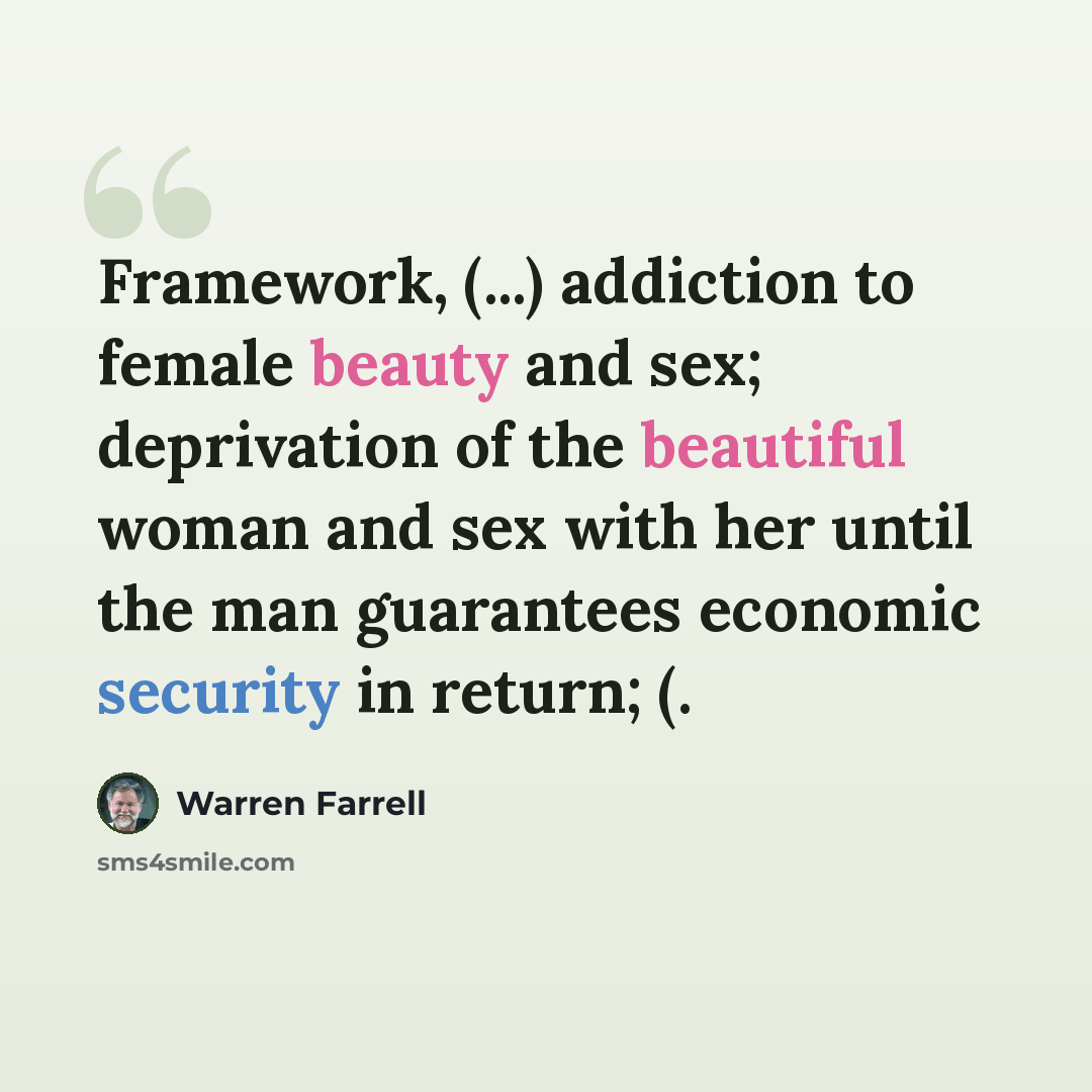 “Framework, (...) addiction to female beauty and sex; deprivation of the beautiful woman and sex with her until the man guarantees economic security in return; (.” quote by Warren Farrell