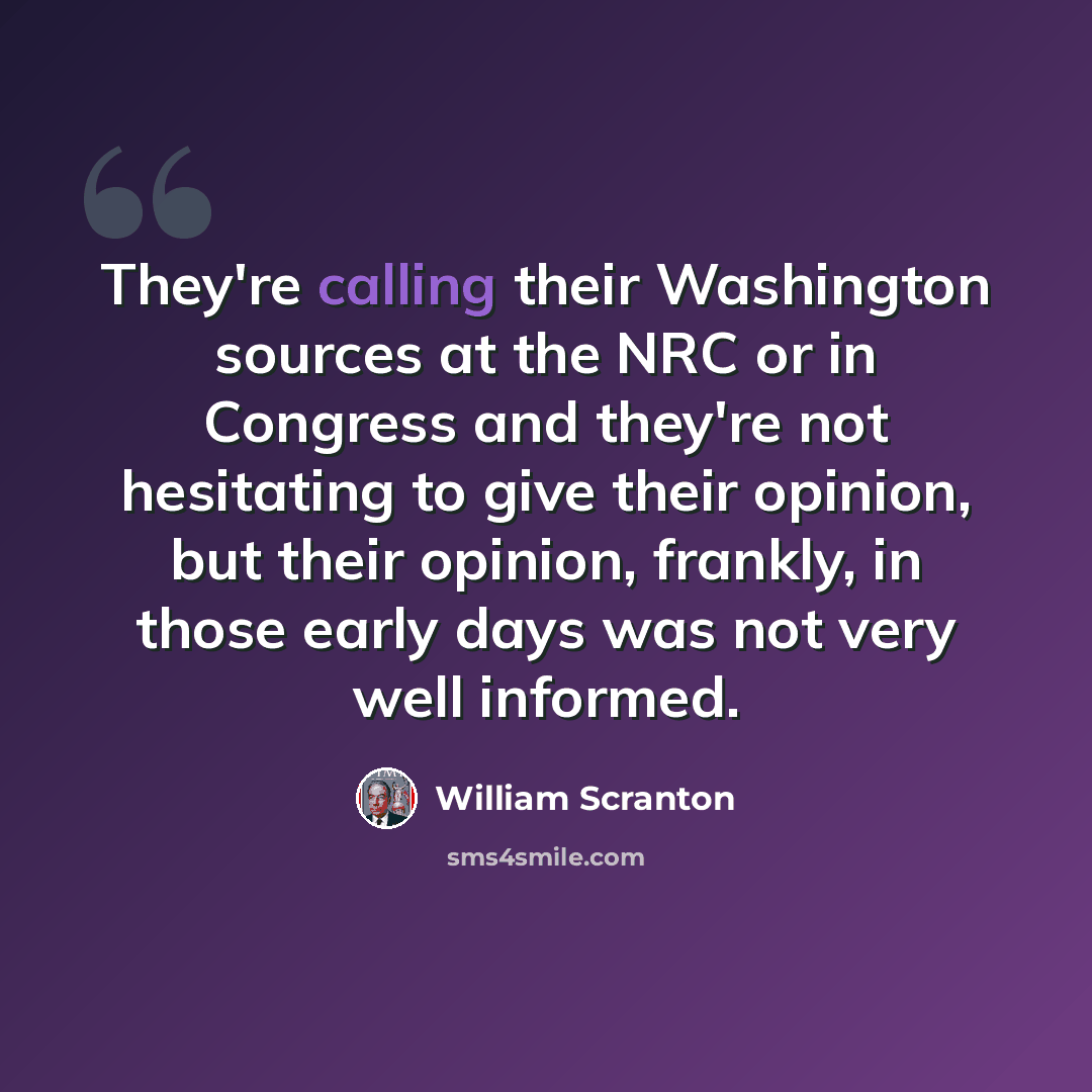 “They're calling their Washington sources at the NRC or in Congress and they're not hesitating to give their opinion, but their opinion, frankly, in those early days was not very well informed.” quote by William Scranton