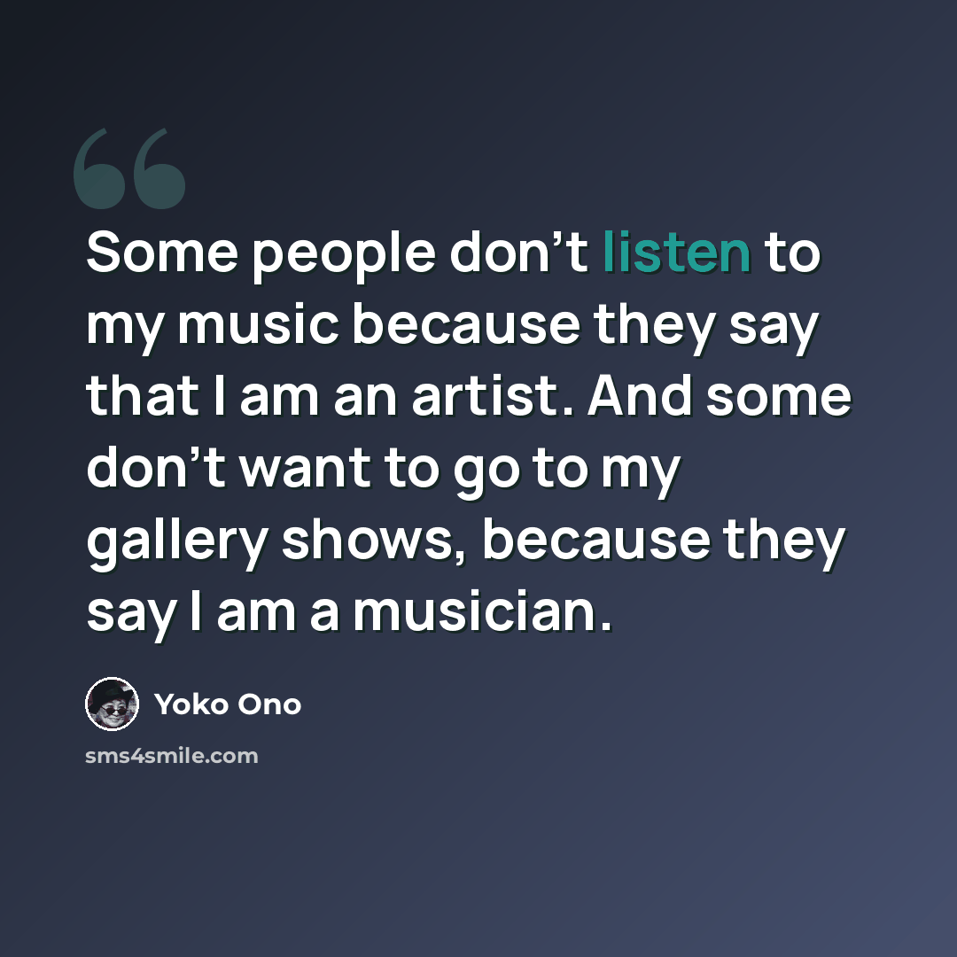 “Some people don't listen to my music because they say that I am an artist. And some don't want to go to my gallery shows, because they say I am a musician.” quote by Yoko Ono