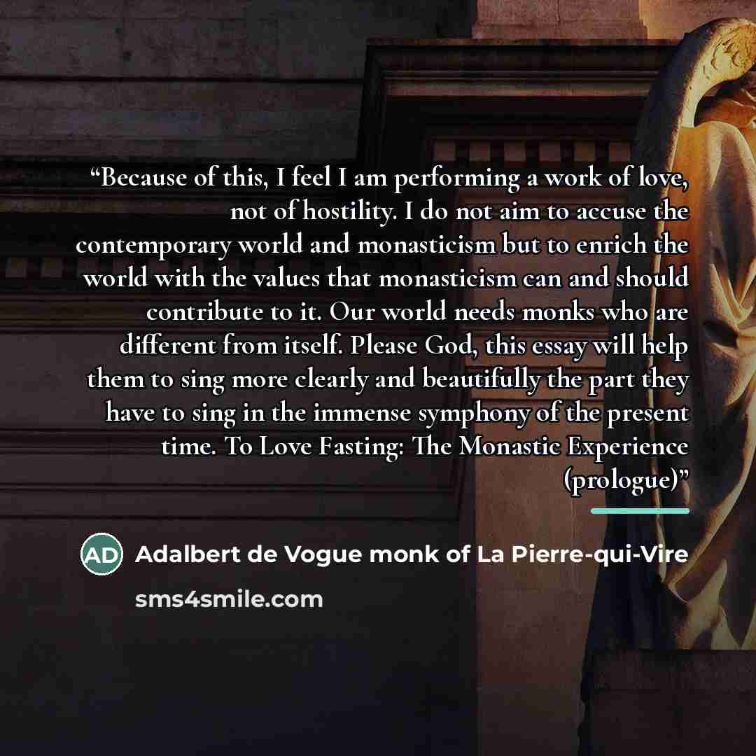 “Because of this, I feel I am performing a work of love, not of hostility. I do not aim to accuse the contemporary world and monasticism but to enrich the world with the values that monasticism can and should contribute to it. Our world needs monks who are different from itself. Please God, this…” quote by Adalbert de Vogue monk of La Pierre-qui-Vire