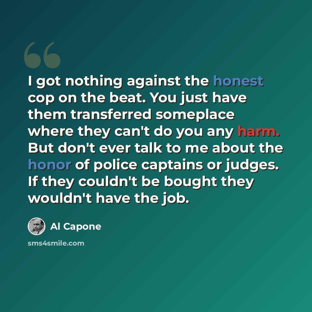 “I got nothing against the honest cop on the beat. You just have them transferred someplace where they can't do you any harm. But don't ever talk to me about the honor of police captains or judges. If they couldn't be bought they wouldn't have the job.” quote by Al Capone