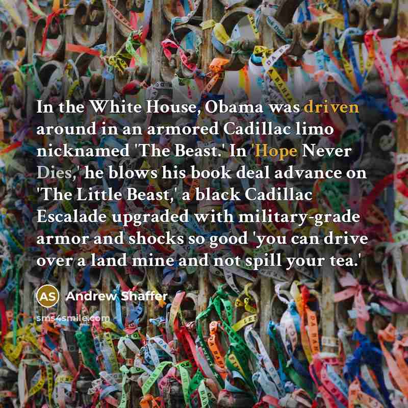 “In the White House, Obama was driven around in an armored Cadillac limo nicknamed 'The Beast.' In 'Hope Never Dies,' he blows his book deal advance on 'The Little Beast,' a black Cadillac Escalade upgraded with military-grade armor and shocks so good 'you can drive over a land mine and not spill…” quote by Andrew Shaffer